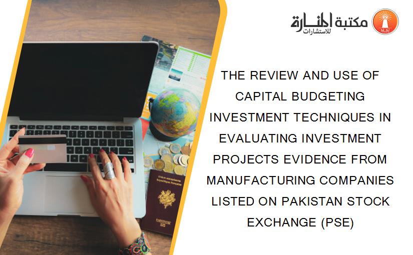 THE REVIEW AND USE OF CAPITAL BUDGETING INVESTMENT TECHNIQUES IN EVALUATING INVESTMENT PROJECTS EVIDENCE FROM MANUFACTURING COMPANIES LISTED ON PAKISTAN STOCK EXCHANGE (PSE)