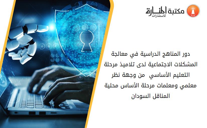 دور المناهج الدراسية في معالجة المشكلات الاجتماعية لدى تلاميذ مرحلة التعليم الأساسي  من وجهة نظر معلمي ومعلمات مرحلة الأساس محلية المناقل السودان