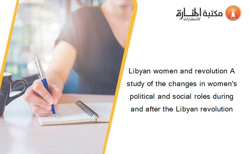 Libyan women and revolution A study of the changes in women's political and social roles during and after the Libyan revolution