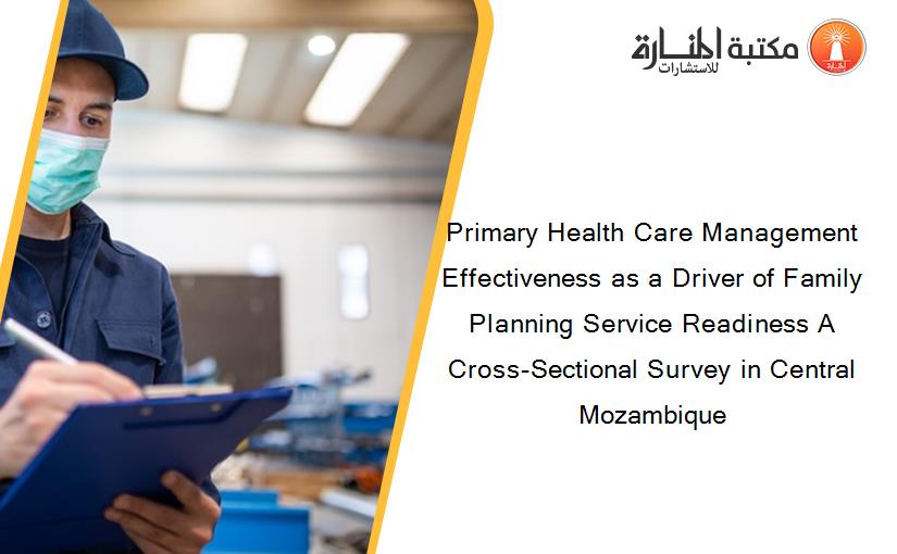 Primary Health Care Management Effectiveness as a Driver of Family Planning Service Readiness A Cross-Sectional Survey in Central Mozambique
